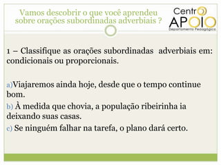 Vamos descobrir o que você aprendeu
  sobre orações subordinadas adverbiais ?


1 – Classifique as orações subordinadas adverbiais em:
condicionais ou proporcionais.

a)Viajaremos ainda hoje, desde que o tempo continue
bom.
b) À medida que chovia, a população ribeirinha ia
deixando suas casas.
c) Se ninguém falhar na tarefa, o plano dará certo.
 