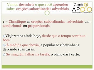 Vamos descobrir o que você aprendeu
  sobre orações subordinadas adverbiais
                      ?

1 – Classifique as orações subordinadas adverbiais em:
condicionais ou proporcionais.

a)Viajaremos ainda hoje, desde que o tempo continue
bom.
b) À medida que chovia, a população ribeirinha ia
deixando suas casas.
c) Se ninguém falhar na tarefa, o plano dará certo.
 