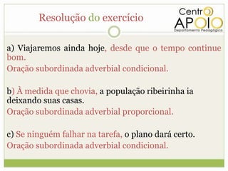 Resolução do exercício

a) Viajaremos ainda hoje, desde que o tempo continue
bom.
Oração subordinada adverbial condicional.

b) À medida que chovia, a população ribeirinha ia
deixando suas casas.
Oração subordinada adverbial proporcional.

c) Se ninguém falhar na tarefa, o plano dará certo.
Oração subordinada adverbial condicional.
 