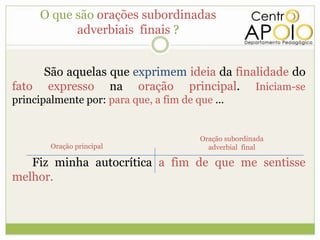 O que são orações subordinadas
            adverbiais finais ?


     São aquelas que exprimem ideia da finalidade do
fato expresso na oração principal. Iniciam-se
principalmente por: para que, a fim de que ...


                                        Oração subordinada
        Oração principal                  adverbial final

   Fiz minha autocrítica a fim de que me sentisse
melhor.
 