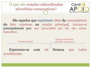O que são orações subordinadas
      adverbiais consecutivas?

     São aquelas que exprimem ideia da consequência
do fato expresso na oração principal. Iniciam-se
principalmente por: que (precedido por tal, tão, tanto,
tamanho).

                                          Oração subordinada
         Oração principal                adverbial consecutiva



    Expressou-se            com   tal   firmeza        que       todos
acreditaram.
 