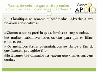 Vamos descobrir o que você aprendeu
 sobre orações subordinadas adverbiais ?

1 – Classifique as orações subordinadas adverbiais em:
finais ou consecutivas.

a)Chorou tanto na partida que a família se surpreendeu.
b)A mulher trabalhava todos os dias para que os filhos
estudassem.
c) Os mendigos foram encaminhados ao abrigo a fim de
que ficassem protegidos frio.
d)Estávamos tão cansados na viagem que víamos imagens
duplas.
 