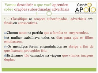 Vamos descobrir o que você aprendeu
sobre orações subordinadas adverbiais
                  ?
1 – Classifique as orações subordinadas adverbiais em:
finais ou consecutivas.

a)Chorou tanto na partida que a família se surpreendeu.
b)A mulher trabalhava todos os dias para que os filhos
estudassem.
c) Os mendigos foram encaminhados ao abrigo a fim de
que ficassem protegidos frio.
d)Estávamos tão cansados na viagem que víamos imagens
duplas.
 