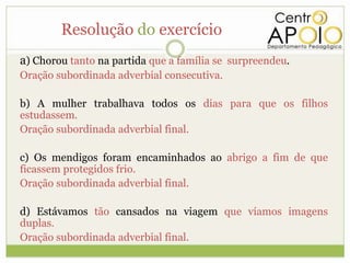 Resolução do exercício
a) Chorou tanto na partida que a família se surpreendeu.
Oração subordinada adverbial consecutiva.

b) A mulher trabalhava todos os dias para que os filhos
estudassem.
Oração subordinada adverbial final.

c) Os mendigos foram encaminhados ao abrigo a fim de que
ficassem protegidos frio.
Oração subordinada adverbial final.

d) Estávamos tão cansados na viagem que víamos imagens
duplas.
Oração subordinada adverbial final.
 