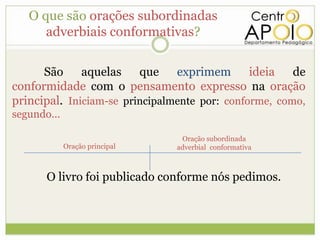 O que são orações subordinadas
      adverbiais conformativas?

      São     aquelas    que    exprimem ideia         de
conformidade com o pensamento expresso na oração
principal. Iniciam-se principalmente por: conforme, como,
segundo...

                                 Oração subordinada
             Oração principal   adverbial conformativa



       O livro foi publicado conforme nós pedimos.
 