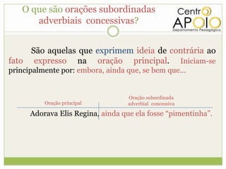 O que são orações subordinadas
      adverbiais concessivas?


     São aquelas que exprimem ideia de contrária ao
fato expresso na oração principal. Iniciam-se
principalmente por: embora, ainda que, se bem que...


                                   Oração subordinada
          Oração principal         adverbial concessiva

      Adorava Elis Regina, ainda que ela fosse “pimentinha”.
 
