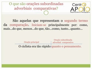 O que são orações subordinadas
       adverbiais comparativas?


     São aquelas que representam o segundo termo
da comparação. Iniciam-se principalmente por: como,
mais...do que, menos...do que, tão...como, tanto...quanto...


                                      Oração subordinada
               Oração principal      adverbial comparativa

           O ciclista era tão rápido quanto o pensamento.
 