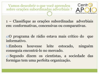 Vamos descobrir o que você aprendeu
sobre orações subordinadas adverbiais ?


1 – Classifique as orações subordinadas adverbiais
em: conformativas, concessivas ou comparativas.

a)O programa de rádio estava mais crítico do   que
informativo.
b)Embora     houvesse leite estocado, ninguém
conseguia encontrá-lo no mercado.
c) Segundo dizem os cientistas, a sociedade das
formigas tem uma perfeita organização.
 