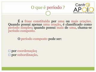 O que é período ?


      É a frase constituída por uma ou mais orações.
Quando possui apenas uma oração, é classificado como
período simples; quando possui mais de uma, chama-se
período composto.

      O período composto pode ser:


 por coordenação;
 por subordinação.
 