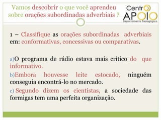 Vamos descobrir o que você aprendeu
sobre orações subordinadas adverbiais ?


1 – Classifique as orações subordinadas adverbiais
em: conformativas, concessivas ou comparativas.

a)O programa de rádio estava mais crítico do   que
informativo.
b)Embora     houvesse leite estocado, ninguém
conseguia encontrá-lo no mercado.
c) Segundo dizem os cientistas, a sociedade das
formigas tem uma perfeita organização.
 
