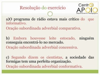 Resolução do exercício

a)O programa de rádio estava mais crítico do que
informativo.
Oração subordinada adverbial comparativa.

b) Embora houvesse leite estocado, ninguém
conseguia encontrá-lo no mercado.
Oração subordinada adverbial concessiva.

c) Segundo dizem os cientistas, a sociedade das
formigas tem uma perfeita organização.
Oração subordinada adverbial conformativa.
 