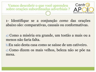 Vamos descobrir o que você aprendeu
sobre orações subordinadas adverbiais ?


1- Identifique se a conjunção como das orações
abaixo são: comparativas, causais ou conformativas.

a) Como a miséria era grande, um tostão a mais ou a
menos não faria falta.
b)Eu saio desta casa como se saísse de um cativeiro.
c) Como dizem os mais velhos, beleza não se põe na
mesa.
 