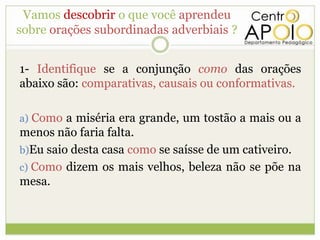 Vamos descobrir o que você aprendeu
sobre orações subordinadas adverbiais ?


1- Identifique se a conjunção como das orações
abaixo são: comparativas, causais ou conformativas.

a) Como a miséria era grande, um tostão a mais ou a
menos não faria falta.
b)Eu saio desta casa como se saísse de um cativeiro.
c) Como dizem os mais velhos, beleza não se põe na
mesa.
 