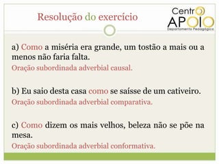 Resolução do exercício

a) Como a miséria era grande, um tostão a mais ou a
menos não faria falta.
Oração subordinada adverbial causal.


b) Eu saio desta casa como se saísse de um cativeiro.
Oração subordinada adverbial comparativa.


c) Como dizem os mais velhos, beleza não se põe na
mesa.
Oração subordinada adverbial conformativa.
 