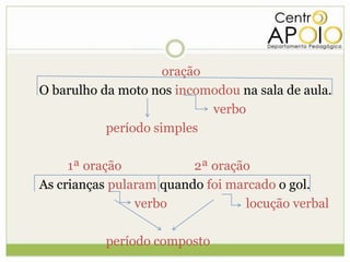 oração
O barulho da moto nos incomodou na sala de aula.
                            verbo
           período simples

     1ª oração           2ª oração
As crianças pularam quando foi marcado o gol.
                verbo            locução verbal

          período composto
 