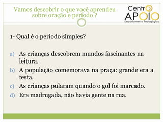 Vamos descobrir o que você aprendeu
             oração e período ?
      sobre oração e período ?


1- Qual é o período simples?

a) As crianças descobrem mundos fascinantes na
   leitura.
b) A população comemorava na praça: grande era a
   festa.
c) As crianças pularam quando o gol foi marcado.
d) Era madrugada, não havia gente na rua.
 