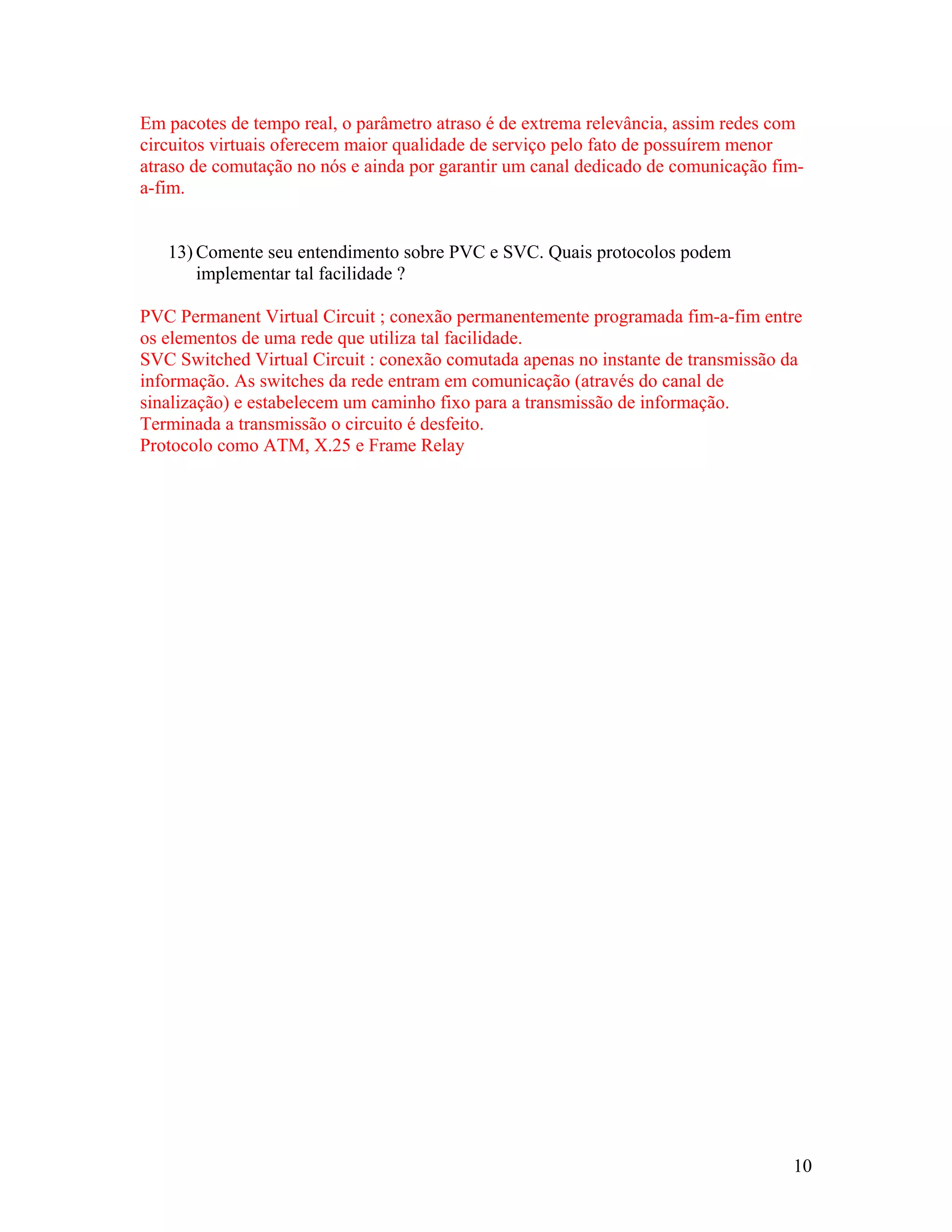 Em pacotes de tempo real, o parâmetro atraso é de extrema relevância, assim redes com
circuitos virtuais oferecem maior qualidade de serviço pelo fato de possuírem menor
atraso de comutação no nós e ainda por garantir um canal dedicado de comunicação fim-
a-fim.


   13) Comente seu entendimento sobre PVC e SVC. Quais protocolos podem
       implementar tal facilidade ?

PVC Permanent Virtual Circuit ; conexão permanentemente programada fim-a-fim entre
os elementos de uma rede que utiliza tal facilidade.
SVC Switched Virtual Circuit : conexão comutada apenas no instante de transmissão da
informação. As switches da rede entram em comunicação (através do canal de
sinalização) e estabelecem um caminho fixo para a transmissão de informação.
Terminada a transmissão o circuito é desfeito.
Protocolo como ATM, X.25 e Frame Relay




                                                                                   10
 