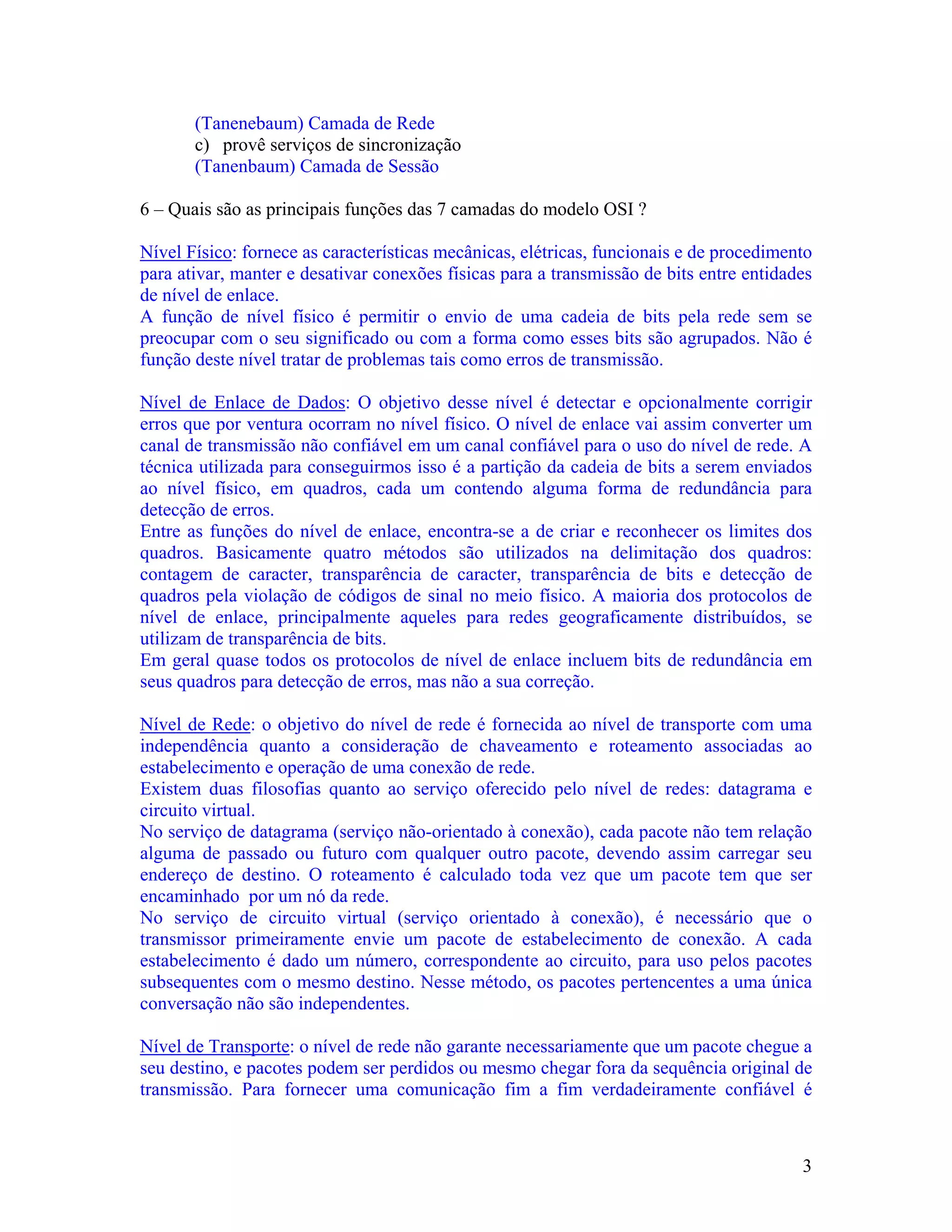 (Tanenebaum) Camada de Rede
       c) provê serviços de sincronização
       (Tanenbaum) Camada de Sessão

6 – Quais são as principais funções das 7 camadas do modelo OSI ?

Nível Físico: fornece as características mecânicas, elétricas, funcionais e de procedimento
para ativar, manter e desativar conexões físicas para a transmissão de bits entre entidades
de nível de enlace.
A função de nível físico é permitir o envio de uma cadeia de bits pela rede sem se
preocupar com o seu significado ou com a forma como esses bits são agrupados. Não é
função deste nível tratar de problemas tais como erros de transmissão.

Nível de Enlace de Dados: O objetivo desse nível é detectar e opcionalmente corrigir
erros que por ventura ocorram no nível físico. O nível de enlace vai assim converter um
canal de transmissão não confiável em um canal confiável para o uso do nível de rede. A
técnica utilizada para conseguirmos isso é a partição da cadeia de bits a serem enviados
ao nível físico, em quadros, cada um contendo alguma forma de redundância para
detecção de erros.
Entre as funções do nível de enlace, encontra-se a de criar e reconhecer os limites dos
quadros. Basicamente quatro métodos são utilizados na delimitação dos quadros:
contagem de caracter, transparência de caracter, transparência de bits e detecção de
quadros pela violação de códigos de sinal no meio físico. A maioria dos protocolos de
nível de enlace, principalmente aqueles para redes geograficamente distribuídos, se
utilizam de transparência de bits.
Em geral quase todos os protocolos de nível de enlace incluem bits de redundância em
seus quadros para detecção de erros, mas não a sua correção.

Nível de Rede: o objetivo do nível de rede é fornecida ao nível de transporte com uma
independência quanto a consideração de chaveamento e roteamento associadas ao
estabelecimento e operação de uma conexão de rede.
Existem duas filosofias quanto ao serviço oferecido pelo nível de redes: datagrama e
circuito virtual.
No serviço de datagrama (serviço não-orientado à conexão), cada pacote não tem relação
alguma de passado ou futuro com qualquer outro pacote, devendo assim carregar seu
endereço de destino. O roteamento é calculado toda vez que um pacote tem que ser
encaminhado por um nó da rede.
No serviço de circuito virtual (serviço orientado à conexão), é necessário que o
transmissor primeiramente envie um pacote de estabelecimento de conexão. A cada
estabelecimento é dado um número, correspondente ao circuito, para uso pelos pacotes
subsequentes com o mesmo destino. Nesse método, os pacotes pertencentes a uma única
conversação não são independentes.

Nível de Transporte: o nível de rede não garante necessariamente que um pacote chegue a
seu destino, e pacotes podem ser perdidos ou mesmo chegar fora da sequência original de
transmissão. Para fornecer uma comunicação fim a fim verdadeiramente confiável é



                                                                                         3
 