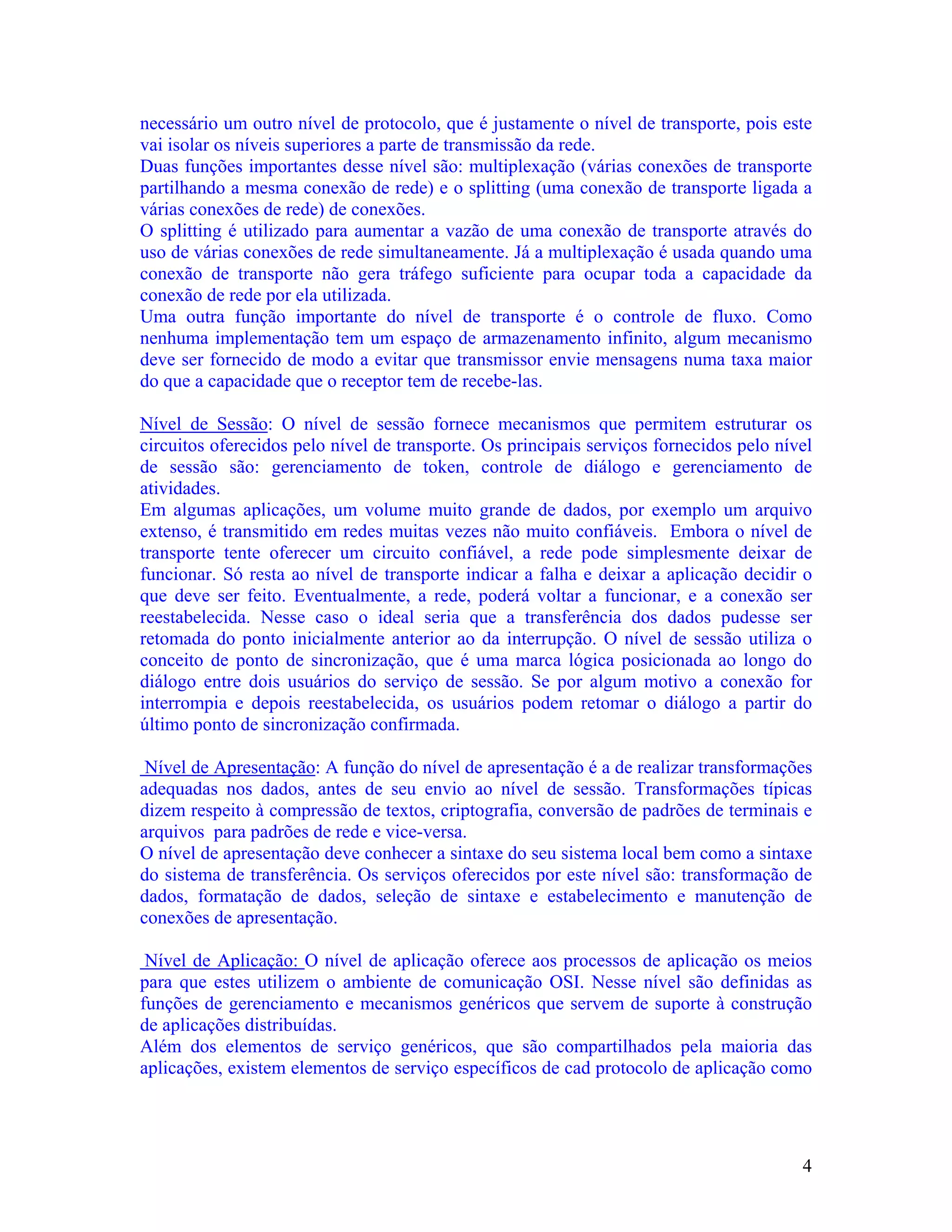necessário um outro nível de protocolo, que é justamente o nível de transporte, pois este
vai isolar os níveis superiores a parte de transmissão da rede.
Duas funções importantes desse nível são: multiplexação (várias conexões de transporte
partilhando a mesma conexão de rede) e o splitting (uma conexão de transporte ligada a
várias conexões de rede) de conexões.
O splitting é utilizado para aumentar a vazão de uma conexão de transporte através do
uso de várias conexões de rede simultaneamente. Já a multiplexação é usada quando uma
conexão de transporte não gera tráfego suficiente para ocupar toda a capacidade da
conexão de rede por ela utilizada.
Uma outra função importante do nível de transporte é o controle de fluxo. Como
nenhuma implementação tem um espaço de armazenamento infinito, algum mecanismo
deve ser fornecido de modo a evitar que transmissor envie mensagens numa taxa maior
do que a capacidade que o receptor tem de recebe-las.

Nível de Sessão: O nível de sessão fornece mecanismos que permitem estruturar os
circuitos oferecidos pelo nível de transporte. Os principais serviços fornecidos pelo nível
de sessão são: gerenciamento de token, controle de diálogo e gerenciamento de
atividades.
Em algumas aplicações, um volume muito grande de dados, por exemplo um arquivo
extenso, é transmitido em redes muitas vezes não muito confiáveis. Embora o nível de
transporte tente oferecer um circuito confiável, a rede pode simplesmente deixar de
funcionar. Só resta ao nível de transporte indicar a falha e deixar a aplicação decidir o
que deve ser feito. Eventualmente, a rede, poderá voltar a funcionar, e a conexão ser
reestabelecida. Nesse caso o ideal seria que a transferência dos dados pudesse ser
retomada do ponto inicialmente anterior ao da interrupção. O nível de sessão utiliza o
conceito de ponto de sincronização, que é uma marca lógica posicionada ao longo do
diálogo entre dois usuários do serviço de sessão. Se por algum motivo a conexão for
interrompia e depois reestabelecida, os usuários podem retomar o diálogo a partir do
último ponto de sincronização confirmada.

 Nível de Apresentação: A função do nível de apresentação é a de realizar transformações
adequadas nos dados, antes de seu envio ao nível de sessão. Transformações típicas
dizem respeito à compressão de textos, criptografia, conversão de padrões de terminais e
arquivos para padrões de rede e vice-versa.
O nível de apresentação deve conhecer a sintaxe do seu sistema local bem como a sintaxe
do sistema de transferência. Os serviços oferecidos por este nível são: transformação de
dados, formatação de dados, seleção de sintaxe e estabelecimento e manutenção de
conexões de apresentação.

 Nível de Aplicação: O nível de aplicação oferece aos processos de aplicação os meios
para que estes utilizem o ambiente de comunicação OSI. Nesse nível são definidas as
funções de gerenciamento e mecanismos genéricos que servem de suporte à construção
de aplicações distribuídas.
Além dos elementos de serviço genéricos, que são compartilhados pela maioria das
aplicações, existem elementos de serviço específicos de cad protocolo de aplicação como




                                                                                         4
 