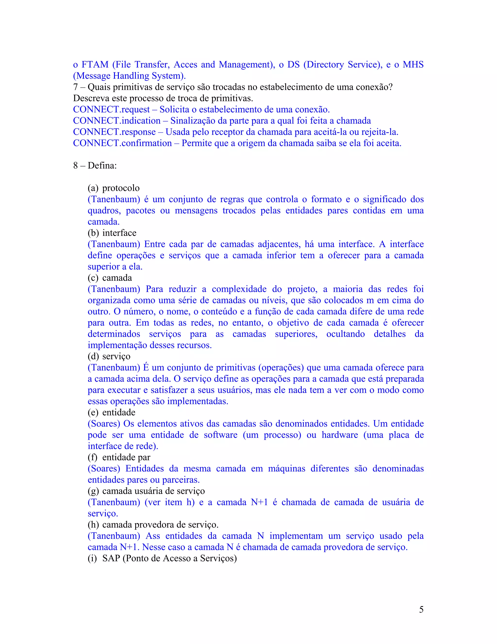 o FTAM (File Transfer, Acces and Management), o DS (Directory Service), e o MHS
(Message Handling System).
7 – Quais primitivas de serviço são trocadas no estabelecimento de uma conexão?
Descreva este processo de troca de primitivas.
CONNECT.request – Solicita o estabelecimento de uma conexão.
CONNECT.indication – Sinalização da parte para a qual foi feita a chamada
CONNECT.response – Usada pelo receptor da chamada para aceitá-la ou rejeita-la.
CONNECT.confirmation – Permite que a origem da chamada saiba se ela foi aceita.

8 – Defina:

   (a) protocolo
   (Tanenbaum) é um conjunto de regras que controla o formato e o significado dos
   quadros, pacotes ou mensagens trocados pelas entidades pares contidas em uma
   camada.
   (b) interface
   (Tanenbaum) Entre cada par de camadas adjacentes, há uma interface. A interface
   define operações e serviços que a camada inferior tem a oferecer para a camada
   superior a ela.
   (c) camada
   (Tanenbaum) Para reduzir a complexidade do projeto, a maioria das redes foi
   organizada como uma série de camadas ou níveis, que são colocados m em cima do
   outro. O número, o nome, o conteúdo e a função de cada camada difere de uma rede
   para outra. Em todas as redes, no entanto, o objetivo de cada camada é oferecer
   determinados serviços para as camadas superiores, ocultando detalhes da
   implementação desses recursos.
   (d) serviço
   (Tanenbaum) É um conjunto de primitivas (operações) que uma camada oferece para
   a camada acima dela. O serviço define as operações para a camada que está preparada
   para executar e satisfazer a seus usuários, mas ele nada tem a ver com o modo como
   essas operações são implementadas.
   (e) entidade
   (Soares) Os elementos ativos das camadas são denominados entidades. Um entidade
   pode ser uma entidade de software (um processo) ou hardware (uma placa de
   interface de rede).
   (f) entidade par
   (Soares) Entidades da mesma camada em máquinas diferentes são denominadas
   entidades pares ou parceiras.
   (g) camada usuária de serviço
   (Tanenbaum) (ver item h) e a camada N+1 é chamada de camada de usuária de
   serviço.
   (h) camada provedora de serviço.
   (Tanenbaum) Ass entidades da camada N implementam um serviço usado pela
   camada N+1. Nesse caso a camada N é chamada de camada provedora de serviço.
   (i) SAP (Ponto de Acesso a Serviços)




                                                                                    5
 