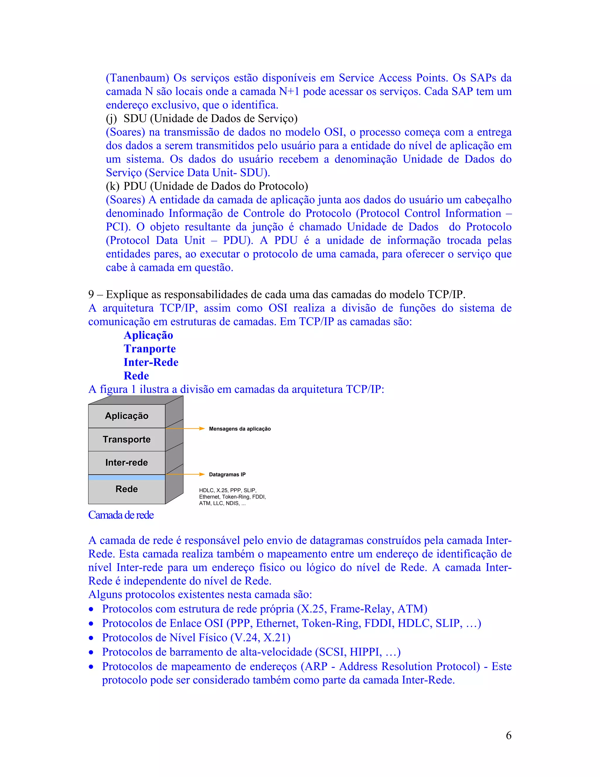 (Tanenbaum) Os serviços estão disponíveis em Service Access Points. Os SAPs da
   camada N são locais onde a camada N+1 pode acessar os serviços. Cada SAP tem um
   endereço exclusivo, que o identifica.
   (j) SDU (Unidade de Dados de Serviço)
   (Soares) na transmissão de dados no modelo OSI, o processo começa com a entrega
   dos dados a serem transmitidos pelo usuário para a entidade do nível de aplicação em
   um sistema. Os dados do usuário recebem a denominação Unidade de Dados do
   Serviço (Service Data Unit- SDU).
   (k) PDU (Unidade de Dados do Protocolo)
   (Soares) A entidade da camada de aplicação junta aos dados do usuário um cabeçalho
   denominado Informação de Controle do Protocolo (Protocol Control Information –
   PCI). O objeto resultante da junção é chamado Unidade de Dados do Protocolo
   (Protocol Data Unit – PDU). A PDU é a unidade de informação trocada pelas
   entidades pares, ao executar o protocolo de uma camada, para oferecer o serviço que
   cabe à camada em questão.

9 – Explique as responsabilidades de cada uma das camadas do modelo TCP/IP.
A arquitetura TCP/IP, assim como OSI realiza a divisão de funções do sistema de
comunicação em estruturas de camadas. Em TCP/IP as camadas são:
       Aplicação
       Tranporte
       Inter-Rede
       Rede
A figura 1 ilustra a divisão em camadas da arquitetura TCP/IP:

   Aplicação
                         Mensagens da aplicação

   Transporte

   Inter-rede
                         Datagramas IP

     Rede             HDLC, X.25, PPP, SLIP,
                      Ethernet, Token-Ring, FDDI,
                      ATM, LLC, NDIS, ...

Camada de rede

A camada de rede é responsável pelo envio de datagramas construídos pela camada Inter-
Rede. Esta camada realiza também o mapeamento entre um endereço de identificação de
nível Inter-rede para um endereço físico ou lógico do nível de Rede. A camada Inter-
Rede é independente do nível de Rede.
Alguns protocolos existentes nesta camada são:
• Protocolos com estrutura de rede própria (X.25, Frame-Relay, ATM)
• Protocolos de Enlace OSI (PPP, Ethernet, Token-Ring, FDDI, HDLC, SLIP, …)
• Protocolos de Nível Físico (V.24, X.21)
• Protocolos de barramento de alta-velocidade (SCSI, HIPPI, …)
• Protocolos de mapeamento de endereços (ARP - Address Resolution Protocol) - Este
   protocolo pode ser considerado também como parte da camada Inter-Rede.



                                                                                     6
 