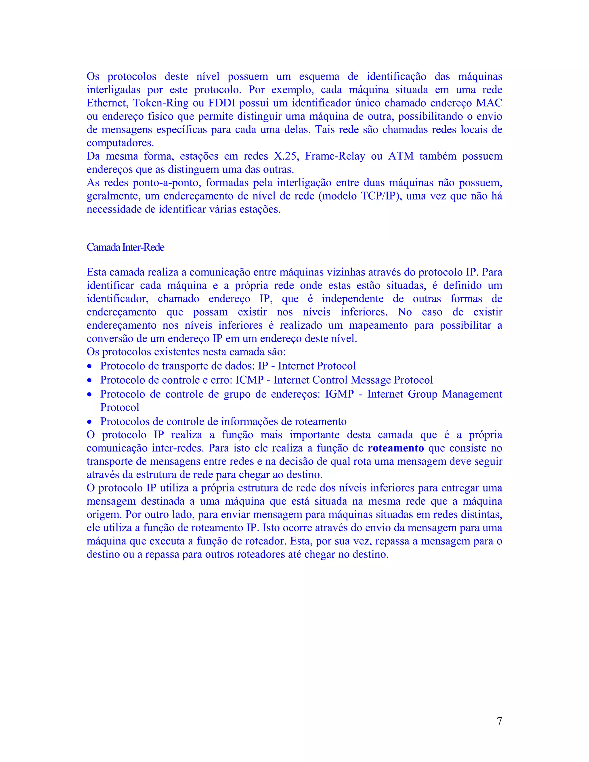 Os protocolos deste nível possuem um esquema de identificação das máquinas
interligadas por este protocolo. Por exemplo, cada máquina situada em uma rede
Ethernet, Token-Ring ou FDDI possui um identificador único chamado endereço MAC
ou endereço físico que permite distinguir uma máquina de outra, possibilitando o envio
de mensagens específicas para cada uma delas. Tais rede são chamadas redes locais de
computadores.
Da mesma forma, estações em redes X.25, Frame-Relay ou ATM também possuem
endereços que as distinguem uma das outras.
As redes ponto-a-ponto, formadas pela interligação entre duas máquinas não possuem,
geralmente, um endereçamento de nível de rede (modelo TCP/IP), uma vez que não há
necessidade de identificar várias estações.


Camada Inter-Rede

Esta camada realiza a comunicação entre máquinas vizinhas através do protocolo IP. Para
identificar cada máquina e a própria rede onde estas estão situadas, é definido um
identificador, chamado endereço IP, que é independente de outras formas de
endereçamento que possam existir nos níveis inferiores. No caso de existir
endereçamento nos níveis inferiores é realizado um mapeamento para possibilitar a
conversão de um endereço IP em um endereço deste nível.
Os protocolos existentes nesta camada são:
• Protocolo de transporte de dados: IP - Internet Protocol
• Protocolo de controle e erro: ICMP - Internet Control Message Protocol
• Protocolo de controle de grupo de endereços: IGMP - Internet Group Management
   Protocol
• Protocolos de controle de informações de roteamento
O protocolo IP realiza a função mais importante desta camada que é a própria
comunicação inter-redes. Para isto ele realiza a função de roteamento que consiste no
transporte de mensagens entre redes e na decisão de qual rota uma mensagem deve seguir
através da estrutura de rede para chegar ao destino.
O protocolo IP utiliza a própria estrutura de rede dos níveis inferiores para entregar uma
mensagem destinada a uma máquina que está situada na mesma rede que a máquina
origem. Por outro lado, para enviar mensagem para máquinas situadas em redes distintas,
ele utiliza a função de roteamento IP. Isto ocorre através do envio da mensagem para uma
máquina que executa a função de roteador. Esta, por sua vez, repassa a mensagem para o
destino ou a repassa para outros roteadores até chegar no destino.




                                                                                        7
 