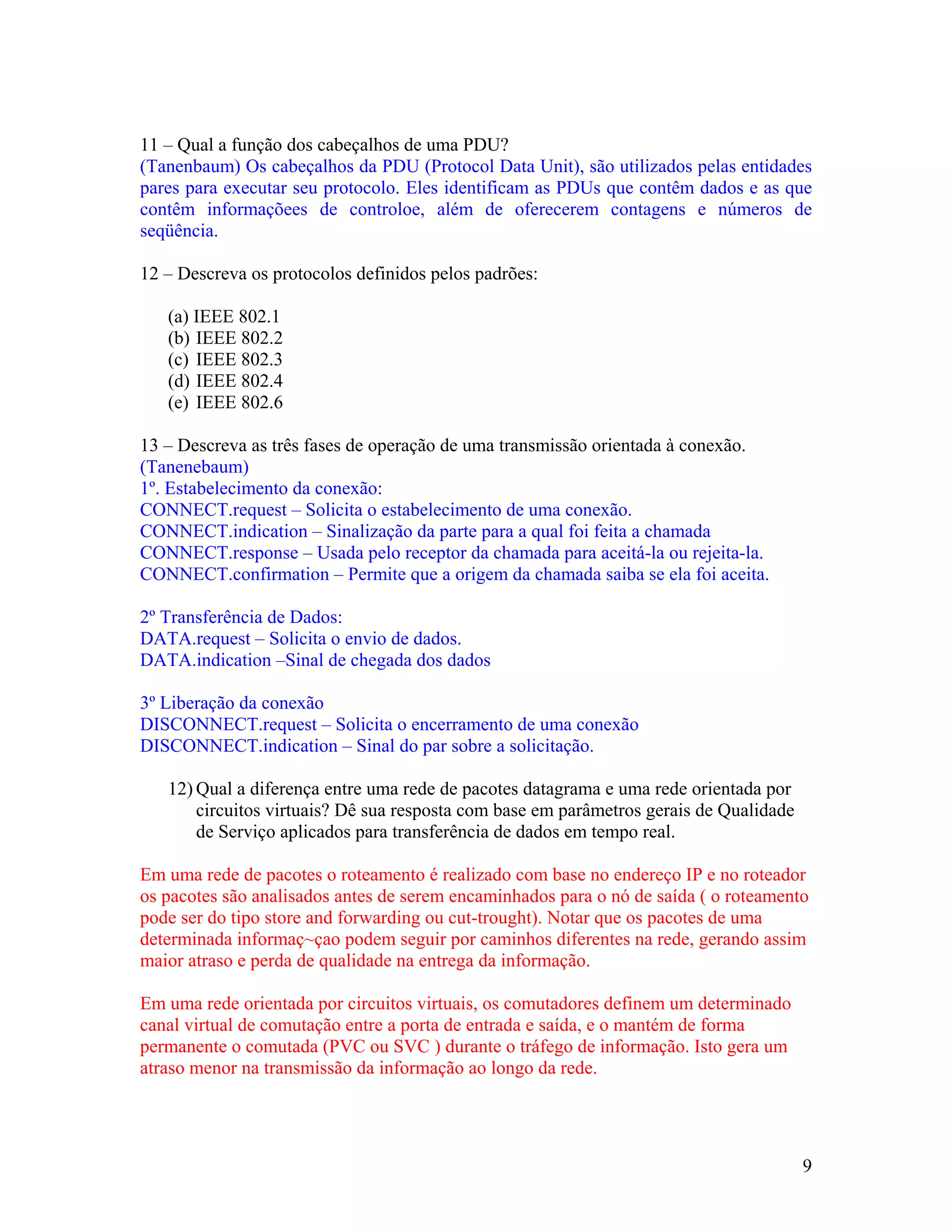 11 – Qual a função dos cabeçalhos de uma PDU?
(Tanenbaum) Os cabeçalhos da PDU (Protocol Data Unit), são utilizados pelas entidades
pares para executar seu protocolo. Eles identificam as PDUs que contêm dados e as que
contêm informaçõees de controloe, além de oferecerem contagens e números de
seqüência.

12 – Descreva os protocolos definidos pelos padrões:

   (a) IEEE 802.1
   (b) IEEE 802.2
   (c) IEEE 802.3
   (d) IEEE 802.4
   (e) IEEE 802.6

13 – Descreva as três fases de operação de uma transmissão orientada à conexão.
(Tanenebaum)
1º. Estabelecimento da conexão:
CONNECT.request – Solicita o estabelecimento de uma conexão.
CONNECT.indication – Sinalização da parte para a qual foi feita a chamada
CONNECT.response – Usada pelo receptor da chamada para aceitá-la ou rejeita-la.
CONNECT.confirmation – Permite que a origem da chamada saiba se ela foi aceita.

2º Transferência de Dados:
DATA.request – Solicita o envio de dados.
DATA.indication –Sinal de chegada dos dados

3º Liberação da conexão
DISCONNECT.request – Solicita o encerramento de uma conexão
DISCONNECT.indication – Sinal do par sobre a solicitação.

   12) Qual a diferença entre uma rede de pacotes datagrama e uma rede orientada por
       circuitos virtuais? Dê sua resposta com base em parâmetros gerais de Qualidade
       de Serviço aplicados para transferência de dados em tempo real.

Em uma rede de pacotes o roteamento é realizado com base no endereço IP e no roteador
os pacotes são analisados antes de serem encaminhados para o nó de saída ( o roteamento
pode ser do tipo store and forwarding ou cut-trought). Notar que os pacotes de uma
determinada informaç~çao podem seguir por caminhos diferentes na rede, gerando assim
maior atraso e perda de qualidade na entrega da informação.

Em uma rede orientada por circuitos virtuais, os comutadores definem um determinado
canal virtual de comutação entre a porta de entrada e saída, e o mantém de forma
permanente o comutada (PVC ou SVC ) durante o tráfego de informação. Isto gera um
atraso menor na transmissão da informação ao longo da rede.




                                                                                        9
 