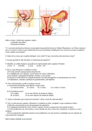 Indica o nome e função dos seguintes órgãos:
a) gónadas masculinas;
b) gónadas femininas;
5. A castração praticada nos homens encarregados da guarda dos haréns no Mundo Muçulmano e na China (eunucos)
não só os tornava estéreis como também lhes provocava profundas modificações nos caracteres sexuais secundários.
Como explicar esta situação?
6. Quais são as zonas que se podem distinguir num ovário? O que caracteriza cada uma dessas zonas?
7. Em que período da vida têm início os fenómenos da oogénese?
8. Identifica as células humanas que podem ser representadas pelas seguintes fórmulas:
a) 22A + Y b) 46,XX c) 23,X d) 44A + XY
9. Diz se cada afirmação é verdadeira ou falsa.
a) O corpo amarelo segrega apenas progesterona.
b) A multiplicação dos oogónios ocorre apenas no ovário embrionário.
c) O estrogénio segregado pela hipófise controla o ciclo uterino.
d) Chama-se retrocontrolo ao comando hormonal exercido pela hipófise no funcionamento do ovário.
e) O hipotálamo comanda a produção de gonadotrofinas pela hipófise.
10. Para cada pergunta,escolhe a resposta correcta.
a) As hormonas produzidas pela hipófise actuam sobre:
i) a mucosa uterina; ii) o útero; iii) o ovário; iv) o ovário e o útero.
b) A fecundação ocorre:
i) na vagina; ii) na zona inferior da trompa de falópio;
iii) no útero; iv) na zona superior da trompa de falópio.
11. Quais as hormonas que actuam nos testículos? Qual a acção de cada uma delas?
12. Diz se cada uma das seguintes afirmações é verdadeira ou falsa, corrigindo as que considerares falsas.
a) Durante a menstruação ocorre desagregação do endométrio.
b) A regulação hormonal dos ciclos ovárico e uterino efectua-se apenas por retrocontrolo positivo.
c) A fase proliferativa do ciclo uterino e a fase folicular do ciclo ovárico são coincidentes e iniciam-se com a
ovulação.
d) O crescimento do endométrio durante a fase proliferativa do ciclo uterino é estimulada por um aumento da
concentração de estrogénio.
Qual a função atribuída ao acrossoma?
 