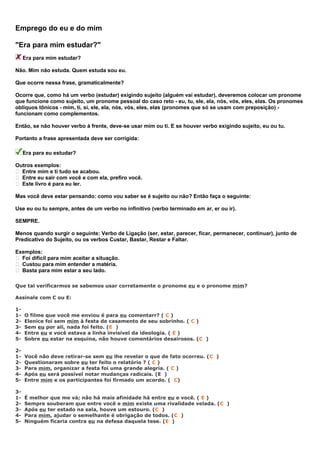 Emprego do eu e do mim
"Era para mim estudar?"
Era para mim estudar?
Não. Mim não estuda. Quem estuda sou eu.
Que ocorre nessa frase, gramaticalmente?
Ocorre que, como há um verbo (estudar) exigindo sujeito (alguém vai estudar), deveremos colocar um pronome
que funcione como sujeito, um pronome pessoal do caso reto - eu, tu, ele, ela, nós, vós, eles, elas. Os pronomes
oblíquos tônicos - mim, ti, si, ele, ela, nós, vós, eles, elas (pronomes que só se usam com preposição) -
funcionam como complementos.
Então, se não houver verbo à frente, deve-se usar mim ou ti. E se houver verbo exigindo sujeito, eu ou tu.
Portanto a frase apresentada deve ser corrigida:
Era para eu estudar?
Outros exemplos:
 Entre mim e ti tudo se acabou.
 Entre eu sair com você e com ela, prefiro você.
 Este livro é para eu ler.
Mas você deve estar pensando: como vou saber se é sujeito ou não? Então faça o seguinte:
Use eu ou tu sempre, antes de um verbo no infinitivo (verbo terminado em ar, er ou ir).
SEMPRE.
Menos quando surgir o seguinte: Verbo de Ligação (ser, estar, parecer, ficar, permanecer, continuar), junto de
Predicativo do Sujeito, ou os verbos Custar, Bastar, Restar e Faltar.
Exemplos:
 Foi difícil para mim aceitar a situação.
 Custou para mim entender a matéria.
 Basta para mim estar a seu lado.
Que tal verificarmos se sabemos usar corretamente o pronome eu e o pronome mim?
Assinale com C ou E:
1-
1- O filme que você me enviou é para eu comentarr? ( C )
2- Elenice foi sem mim à festa de casamento de seu sobrinho. ( C )
3- Sem eu por ali, nada foi feito. (E )
4- Entre eu e você estava a linha invisível da ideologia. ( E )
5- Sobre eu estar na esquina, não houve comentários desairosos. (C )
2-
1- Você não deve retirar-se sem eu lhe revelar o que de fato ocorreu. (C )
2- Questionaram sobre eu ter feito o relatório ? ( C )
3- Para mim, organizar a festa foi uma grande alegria. ( C )
4- Após eu será possível notar mudanças radicais. (E )
5- Entre mim e os participantes foi firmado um acordo. ( C)
3-
1- É melhor que me vá; não há mais afinidade há entre eu e você. ( E )
2- Sempre souberam que entre você e mim existe uma rivalidade velada. (C )
3- Após eu ter estado na sala, houve um estouro. (C )
4- Para mim, ajudar o semelhante é obrigação de todos. (C )
5- Ninguém ficaria contra eu na defesa daquela tese. (E )
 