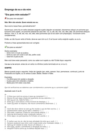 Emprego do eu e do mim
"Era para mim estudar?"
Era para mim estudar?
Não. Mim não estuda. Quem estuda sou eu.
Que ocorre nessa frase, gramaticalmente?
Ocorre que, como há um verbo (estudar) exigindo sujeito (alguém vai estudar), deveremos colocar um pronome que
funcione como sujeito, um pronome pessoal do caso reto - eu, tu, ele, ela, nós, vós, eles, elas. Os pronomes oblíquos
tônicos - mim, ti, si, ele, ela, nós, vós, eles, elas (pronomes que só se usam com preposição) - funcionam como
complementos.
Então, se não houver verbo à frente, deve-se usar mim ou ti. E se houver verbo exigindo sujeito, eu ou tu.
Portanto a frase apresentada deve ser corrigida:
Era para eu estudar?
Outros exemplos:
 Entre mim e ti tudo se acabou.
 Entre eu sair com você e com ela, prefiro você.
 Este livro é para eu ler.
Mas você deve estar pensando: como vou saber se é sujeito ou não? Então faça o seguinte:
Use eu ou tu sempre, antes de um verbo no infinitivo (verbo terminado em ar, er ou ir).
SEMPRE.
Menos quando surgir o seguinte: Verbo de Ligação (ser, estar, parecer, ficar, permanecer, continuar), junto de
Predicativo do Sujeito, ou os verbos Custar, Bastar, Restar e Faltar.
Exemplos:
 Foi difícil para mim aceitar a situação.
 Custou para mim entender a matéria.
 Basta para mim estar a seu lado.
Que tal verificarmos se sabemos usar corretamente o pronome eu e o pronome mim?
Assinale com C ou E:
1-
1- O filme que você me enviou é para eu comentarr? ( )
2- Elenice foi sem mim à festa de casamento de seu sobrinho. ( )
3- Sem eu por ali, nada foi feito. ( )
4- Entre eu e você estava a linha invisível da ideologia. ( )
5- Sobre eu estar na esquina, não houve comentários desairosos. ( )
2-
1- Você não deve retirar-se sem eu lhe revelar o que de fato ocorreu. ( )
2- Questionaram sobre eu ter feito o relatório ? ( )
3- Para mim, organizar a festa foi uma grande alegria. ( )
4- Após eu será possível notar mudanças radicais. ( )
5- Entre mim e os participantes foi firmado um acordo. ( )
3-
1- É melhor que me vá; não há mais afinidade há entre eu e você. ( )
2- Sempre souberam que entre você e mim existe uma rivalidade velada. ( )
3- Após eu ter estado na sala, houve um estouro. ( )
4- Para mim, ajudar o semelhante é obrigação de todos. ( )
5- Ninguém ficaria contra eu na defesa daquela tese. ( )
 