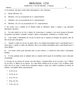 BIOLOGIA 1234
EXERCICIO 1ª LEI DE MENDEL 2º bimestre
Aluno(a)____________________________________________________________________ Nº_______
4- Se cruzarmos dois gatos, sendo ambos heterozigóticos (Aa), obteremos:
a) Apenas indivíduos Aa;
b) Indivíduos AA e aa, na proporção de 3:1, respectivamente;
c) Indivíduos AA e aa, na proporção de 2:1, respectivamente;
d) Indivíduos AA, Aa e aa, na proporção de 1:2:1, respectivamente.
5- De acordo com a primeira lei de Mendel confira as afirmações abaixo e marque a que apresentar
informações incorretas.
a) Em cada espécie de ser vivo o número de cromossomos é constante, e isso ocorre porque na formação
dos gametas esse número é reduzido à metade e depois, na fecundação, restabelece-se o número inicial.
b) Cada caráter é determinado por um par de fatores que se separam na formação dos gametas, indo um
fator do par para cada gameta.
c) Quando os alelos de um par são iguais, fala-se em condição heterozigótica (para a qual Mendel usava o
termo puro), e quando os alelos são diferentes, fala-se em condição homozigótica (para a qual Mendel usava o
termo hibrido).
d) Um mesmo caráter pode apresentar duas ou mais variáveis, e a variável de cada caráter é denominada
fenótipo.
e) O termo genótipo pode ser aplicado tanto ao conjunto total de genes de um indivíduo como a cada gene
em particular.
6- Um gato da cor marrom foi cruzado com duas fêmeas. A primeira fêmea era da cor preta, e teve 7 filhotes
da cor preta e 6 filhotes da cor marrom. Já a outra fêmea, também era da cor preta, e teve 14 filhotes, sendo
todos eles da cor preta. A partir desses cruzamentos marque a opção que contém os genótipos do macho, da
primeira e da segunda fêmea respectivamente.
• a) Aa, aa, aa.
• b) AA, aa, aa.
• c) aa, AA, aa.
• d) aa, Aa, AA.
• e) Aa, AA, Aa.
 