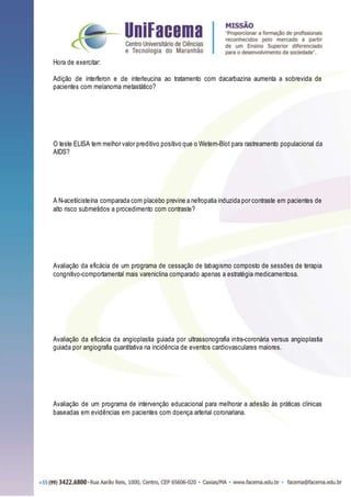 Hora de exercitar:
Adição de interferon e de interleucina ao tratamento com dacarbazina aumenta a sobrevida de
pacientes com melanoma metastático?
O teste ELISA tem melhor valor preditivo positivo que o Wetern-Blot para rastreamento populacional da
AIDS?
A N-acetilcisteína comparada com placebo previne a nefropatia induzida por contraste em pacientes de
alto risco submetidos a procedimento com contraste?
Avaliação da eficácia de um programa de cessação de tabagismo composto de sessões de terapia
congnitivo-comportamental mais vareniclina comparado apenas a estratégia medicamentosa.
Avaliação da eficácia da angioplastia guiada por ultrassonografia intra-coronária versus angioplastia
guiada por angiografia quantitativa na incidência de eventos cardiovasculares maiores.
Avaliação de um programa de intervenção educacional para melhorar a adesão às práticas clínicas
baseadas em evidências em pacientes com doença arterial coronariana.
 