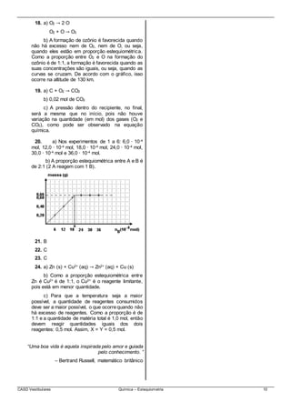 CASD Vestibulares Química – Estequiometria 10
18. a) O2 → 2 O
O2 + O → O3
b) A formação de ozônio é favorecida quando
não há excesso nem de O2, nem de O, ou seja,
quando eles estão em proporção estequiométrica.
Como a proporção entre O2 e O na formação do
ozônio é de 1:1, a formação é favorecida quando as
suas concentrações são iguais, ou seja, quando as
curvas se cruzam. De acordo com o gráfico, isso
ocorre na altitude de 130 km.
19. a) C + O2 → CO2
b) 0,02 mol de CO2
c) A pressão dentro do recipiente, no final,
será a mesma que no início, pois não houve
variação na quantidade (em mol) dos gases (O2 e
CO2), como pode ser observado na equação
química.
20. a) Nos experimentos de 1 a 6: 6,0 ∙ 10-4
mol, 12,0 ∙ 10-4 mol, 18,0 ∙ 10-4 mol, 24,0 ∙ 10-4 mol,
30,0 ∙ 10-4 mol e 36,0 ∙ 10-4 mol.
b) A proporção estequiométrica entre A e B é
de 2:1 (2 A reagem com 1 B).
21. B
22. C
23. C
24. a) Zn (s) + Cu2+ (aq) → Zn2+ (aq) + Cu (s)
b) Como a proporção estequiométrica entre
Zn é Cu2+ é de 1:1, o Cu2+ é o reagente limitante,
pois está em menor quantidade.
c) Para que a temperatura seja a maior
possível, a quantidade de reagentes consumidos
deve ser a maior possível, o que ocorrequando não
há excesso de reagentes. Como a proporção é de
1:1 e a quantidade de matéria total é 1,0 mol, então
devem reagir quantidades iguais dos dois
reagentes: 0,5 mol. Assim, X = Y = 0,5 mol.
“Uma boa vida é aquela inspirada pelo amor e guiada
pelo conhecimento. ”
– Bertrand Russell, matemático britânico
 