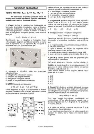 CASD Vestibulares Química – Estequiometria 2
EXERCÍCIOS PROPOSTOS
Tarefa mínima: 1, 3, 6, 10, 12, 14, 15
Os exercícios propostos possuem dicas no
final da lista. Quando necessário, consulte uma tabela
periódica para valores de massa atômica.
1. (Fatec) Amônia é matéria-prima fundamental na
fabricação de produtos importantes, como fertilizantes,
explosivos, antibióticos e muitos outros. Na indústria, em
condições apropriadas, a síntese da amônia se realiza a
partir de nitrogênio e hidrogênio gasosos, como mostra a
equação:
N2 (g) + 3 H2 (g) → 2 NH3 (g)
Considerando que o nitrogênio e hidrogênio foram
colocados para reagir em quantidades tais como na figura,
onde 1 representa H2 e 2 representa N2 e supondo o
rendimento de 100%, pode-se afirmar que:
a) nitrogênio e hidrogênio estão em proporções
estequiométricas.
b) hidrogênio foi colocado em excesso.
c) nitrogênio é o reagente limitante.
d) hidrogênio é o reagente limitante.
e) ambos os reagentes estão em excesso.
2. (UFRN) Baseando-se na equação
2 NO2 (g) + O3 (g) → N2O5 (g) + O2 (g)
e nos diagramas a seguir, que representam a mistura
reagente e também duas situações alternativas para os
produtos de reação [diagramas (I) e (II)],
pode-se afirmar que o produto da reação para a mistura
reagente acima é corretamente representado por
a) II, em que NO2 é o reagente limitante.
b) I, em que NO2 é o reagente limitante.
c) II, em que O3 é o reagente limitante.
d) I, em que O3 é o reagente limitante.
3. (Cesgranrio-RJ) O H2S reage com o SO2 segundo a
reação: 2 H2S + SO2 → 3 S + 2 H2O. Qual o número
máximo de mols de enxofre (S) que pode ser formado
quando se faz reagir 5 mol de H2S com 2 mol de SO2?
a) 3 b) 4 c) 6 d) 7,5 e) 15
4. (Unesp) Considere a reação em fase gasosa:
N2 (g) + 3 H2 (g) → 2 NH3 (g)
Fazendo-se reagir 4 L de N2 com 9 L de H2 em condições
de pressão e temperatura constantes, pode-se afirmar
que:
a) os reagentes estão em quantidades estequiométricas.
b) o N2 está em excesso.
c) após o término da reação, os reagentes serão
totalmente convertidos em amônia.
d) a reação se processa com aumento do volume total.
e) após o término da reação, serão formados 8 L de NH3.
5. (UFF-RJ) Amônia gasosa pode ser preparada pela
seguinte reação balanceada:
CaO (s) + 2 NH4Cℓ (s) → 2 NH3 (g) + H2O (g) + CaCℓ2 (s).
Se 224 g de cloreto de amônio forem misturados com 112
g de óxido de cálcio, então a massa máxima, em gramas,
de amônia produzida será de:
Dado: massas molares CaO = 56 g/mol, NH4Cℓ = 53,5
g/mol, NH3 = 17 g/mol
a) 68,0
b) 34,0
c) 71,0
d) 36,0
e) 32,0
6. (Unesp) Na indústria, a amônia é obtida pelo processo
denominado Haber-Bosch, pela reação entre o nitrogênio
e o hidrogênio na presença de um catalisador apropriado,
conforme mostra a reação não-balanceada:
N2 (g) + H2 (g) → NH3 (g)
Com base nessas informações, considerando um
rendimento de 100% e sabendo que as massas molares
desses compostos são: N2 = 28 g/mol, H2 = 2 g/mol, NH3
= 17 g/mol, calcule:
a) a massa de amônia produzida reagindo-se 7 g de
nitrogênio com 3 g de hidrogênio;
b) nas condições descritas no item a, existe reagente em
excesso? Se existir, qual a massa em excesso desse
reagente?
 