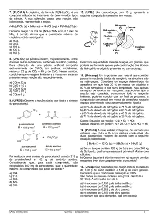CASD Vestibulares Química – Estequiometria 3
7. (PUC-RJ) A cisplatina, de fórmula Pt(NH3)2Cℓ2, é um
composto utilizado no tratamento de determinados tipos
de câncer. A sua obtenção passa pela reação, não
balanceada, representada a seguir.
(NH4)2PtCℓ4 (s) + NH3 (aq) → NH4Cℓ (aq) + Pt(NH3)2Cℓ2 (s)
Fazendo reagir 1,5 mol de (NH4)2PtCℓ4 com 0,5 mol de
NH3, é correto afirmar que a quantidade máxima de
cisplatina obtida será igual a:
a) 75 g.
b) 90 g.
c) 108 g.
d) 130 g.
e) 155 g.
8. (UFG-GO) As pérolas contêm, majoritariamente, entre
diversas outras substâncias, carbonato de cálcio(CaCO3).
Para obtenção de uma pérola artificial composta
exclusivamente de CaCO3, um analista, inicialmente,
misturou 22 g de CO2 e 40 g de CaO. Nesse sentido,
conclui-se que o reagente limitante e a massa em excesso
presente nessa reação são, respectivamente,
a) CO2 e 22 g
b) CaO e 10 g
c) CO2 e 12 g
d) CaO e 20 g
e) CO2 e 8 g
9. (UFRGS) Observe a reação abaixo que ilustra a síntese
do paracetamol.
Foi realizada uma síntese de paracetamol usando 218 g
de p-aminofenol e 102 g de anidrido acético.
Considerando que, para cada comprimido, são
necessários 500 mg de paracetamol, qual a quantidade
máxima de comprimidos que pode ser obtida?
a) 204.
b) 218.
c) 302.
d) 422.
e) 640.
10. (UFRJ) Um camundongo, com 10 g, apresenta a
seguinte composição centesimal em massa:
Determine a quantidade máxima de água, em gramas, que
poderia ser formada apenas pela combinação dos átomos
de hidrogênio e oxigênio presentes no camundongo.
11. (Unicamp) Um importante fator natural que contribui
para a formação de óxidos de nitrogênio na atmosfera são
os relâmpagos. Considere um espaço determinado da
atmosfera em que haja 20 % em massa de oxigênio e
80 % de nitrogênio, e que numa tempestade haja apenas
formação de dióxido de nitrogênio. Supondo-se que a
reação seja completa, consumindo todo o reagente
limitante, pode-se concluir que, ao final do processo, a
composição percentual em massa da atmosfera naquele
espaço determinado será aproximadamente igual a
a) 29 % de dióxido de nitrogênio e 71 % de nitrogênio.
b) 40 % de dióxido de nitrogênio e 60 % de nitrogênio.
c) 60 % de dióxido de nitrogênio e 40 % de nitrogênio.
d) 71 % de dióxido de nitrogênio e 29 % de nitrogênio.
Dados: Equação da reação: ½ N2 + O2 → NO2
Massas molares em g mol-1: N2 = 28, O2 = 32 e NO2 = 46
12. (PUC-RJ) A nave estelar Enterprise, de Jornada nas
estrelas, usou B5H9 e O2 como mistura combustível. As
duas substâncias reagem de acordo com a seguinte
equação balanceada:
2 B5H9 (ℓ) + 12 O2 (g) → 5 B2O3 (s) + 9 H2O (g)
a) Se um tanque contém 126 kg de B5H9 e o outro 240 kg
de O2 líquido, qual tanque esvaziará primeiro? Mostre com
cálculos.
b) Quanta água terá sido formada (em kg) quando um dos
reagentes tiver sido completamente consumido?
13. (Unesp) São colocadas para reagir entre si as massas
de 1,00 g de sódio metálico e 1,00 g de cloro gasoso.
Considere que o rendimento da reação é 100%.
São dadas as massas molares, em g/mol: Na=23,0 e
Cℓ=35,5. A afirmação correta é:
a) há excesso de 0,153 g de sódio metálico.
b) há excesso de 0,352 g de sódio metálico.
c) há excesso de 0,282 g de cloro gasoso.
d) há excesso de 0,153 g de cloro gasoso.
e) nenhum dos dois elementos está em excesso
 