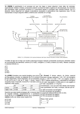 CASD Vestibulares Química – Estequiometria 4
14. (ENEM) A eutrofização é um processo em que rios, lagos e mares adquirem níveis altos de nutrientes,
especialmente fosfatos e nitratos, provocando posterior acúmulo de matéria orgânica em decomposição. Os nutrientes
são assimilados pelos produtores primários e o crescimento desses é controlado pelo nutriente limítrofe, que é o
elemento menos disponível em relação à abundância necessária à sobrevivência dos organismos vivos. O ciclo
representado na figura seguinte reflete a dinâmica dos nutrientes em um lago.
A análise da água de um lago que recebe a descarga de águas residuais provenientes de lavouras adubadas revelou
as concentrações dos elementos carbono (21,2 mol/L), nitrogênio (1,2 mol/L) e fósforo (0,2 mol/L). Nessas condições,
o nutriente limítrofe é o
a) C.
b) N.
c) P.
d) CO2.
e) PO4
3–.
15. (UFMG) Considere uma reação hipotética que ocorre
em fase gasosa e envolve os reagentes X e Y e o produto
Z. Num experimento, foram misturados, em um recipiente,
5 mol de X com 5 mol de Y. Após 1 minuto, nesse
recipiente, havia 4 mol de X, 3 mol de Y e 1 mol de Z, como
registrado neste quadro:
X Y Z
Início 5 mol 5 mol 0
Após 1 min. 4 mol 3 mol 1 mol
Suponha que essa reação prossegue até o consumo total
do reagente limitante. Considerando-se a quantidade
inicial de X e Y, é CORRETO afirmar que a quantidade
máxima de Z a ser obtida nessa reação é de
a) 2,5 mol.
b) 3,5 mol.
c) 4 mol.
d) 5 mol.
16. (Fuvest) O tanque externo do ônibus espacial
Discovery carrega, separados, 1,20 × 106 L de hidrogênio
líquido a –253 °C e 0,55 × 106 L de oxigênio líquido a
–183 °C. Nessas temperaturas, a densidade do hidrogênio
é 34 mol/L (equivalente a 0,068 g/mL) e a do oxigênio é
37 mol/L (equivalente a 1,18 g/mL).
Considerando o uso que será feito desses dois líquidos,
suas quantidades (em mols), no tanque, são tais que há
a) 100% de excesso de hidrogênio.
b) 50% de excesso de hidrogênio.
c) proporção estequiométrica entre os dois.
d) 25% de excesso de oxigênio.
e) 75% de excesso de oxigênio.
Massa molar (g/mol)
H .......... 1,0
O ...........16
 