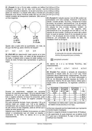 CASD Vestibulares Química – Estequiometria 6
21. (Fuvest) H2 (g) e Cℓ2 (g) estão contidos em balões
interligados por meio de um tubo com torneira, nas
condições indicadas no desenho. Ao se abrir a torneira, os
gases se misturam e a reação entre eles é iniciada por
exposição à luz difusa. Forma-se então HCℓ (g), em uma
reação completa até desaparecer totalmente, pelo menos
um dos reagentes.
Quanto vale a razão entre as quantidades, em mols, de
Cℓ2 (g) e de HCℓ (g), após o término da reação?
a) 1 b) 2 c) 3 d) 4 e) 6
22. (PUC-SP) Um determinado metal queima ao ar para
formar o respectivo óxido, um sólido de alta temperatura
de fusão. A relação entre a massa do metal oxidado e a
massa de óxido formado está representada no gráfico a
seguir.
Durante um experimento, realizado em recipiente
fechado, foi colocado para reagir 1,00 g do referido metal,
obtendo-se 1,40 g do seu óxido. Considerando-se que
todo o oxigênio presente no frasco foi consumido, pode-
se determinar que a massa de oxigênio presente no
sistema inicial é x.
Em outro recipiente fechado, foram colocados 1,50 g do
referido metal em contato com 1,20 g de oxigênio.
Considerando que a reação ocorreu até o consumo total
de pelo menos um dos reagentes, pode-se afirmar que a
massa de óxido gerado é y.
Sabendo que o metal em questão forma apenas um cátion
estável e considerando que em todas as reações o
rendimento foi de 100%, os valores de x e y são,
respectivamente,
a) 0,40 g e 2,70 g.
b) 0,40 g e 2,50 g.
c) 0,56 g e 2,50 g.
d) 0,56 g e 3,00 g.
e) 0,67 g e 2,70 g.
23. (Fuvest) Em solução aquosa, íons de tálio podem ser
precipitados com íons cromato. Forma-se o sal pouco
solúvel, cromato de tálio, Tℓx(CrO4)y. Tomaram-se 8 tubos
de ensaio. Ao primeiro, adicionaram-se 1 mL de solução
de íons tálio (incolor) na concentração de 0,1 mol/L e 8 mL
de solução de íons cromato (amarela), também na
concentração de 0,1 mol/L. Ao segundo tubo,
adicionaram-se 2 mL da solução de íons tálio e 7 mL da
solução de íons cromato. Continuou-se assim até o oitavo
tubo, no qual os volumes foram 8 mL da solução de íons
tálio e 1 mL da solução de íons cromato. Em cada tubo,
obteve-se um precipitado de cromato de tálio. Os
resultados foram os da figura.
Os valores de x e y, na fórmula Tℓx(CrO4)y, são,
respectivamente,
a) 1 e 1 b) 1 e 2 c) 2 e 1 d) 2 e 3 e) 3 e 2
24. (Fuvest) Para estudar a variação de temperatura
associada à reação entre Zn (s) e Cu2+ (aq), foram
realizados alguns experimentos independentes, nos quais
diferentes quantidades de Zn (s) foram adicionadas a
100 mL de diferentes soluções aquosas de CuSO4. A
temperatura máxima (Tf) de cada mistura, obtida após a
reação entre as substâncias, foi registrada conforme a
tabela:
E
x
p
Quantidade
de matéria
de Zn (s)
(mol)
Quantidade
de matéria
de Cu2+ (aq)
(mol)
Quantidade
de matéria
total*
(mol)
Tf
(°C)
1 0 1,0 1,0 25,0
2 0,2 0,8 1,0 26,9
3 0,7 0,3 1,0 27,9
4 X Y 1,0 T4
*Quantidade de matéria total = soma das quantidades
de matéria iniciais de Zn(s) e Cu2+(aq).
a) Escreva a equação química balanceada que representa
a transformação investigada.
b) Qual é o reagente limitante no experimento 3? Explique.
c) No experimento 4, quais deveriam ser os valores de X
e Y para que a temperatura T4 seja a maior possível?
Justifique sua resposta.
 