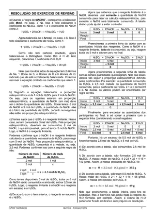 CASD Vestibulares Química – Estequiometria 7
RESOLUÇÃO DO EXERCÍCIO DE REVISÃO
a) Usando a “regra do MACHO”, começamos a balancear
pelo Metal, no caso, o Na. Isso é feito colocando o
coeficiente do Na2SO4 como 1 e o coeficiente do NaOH
como 2:
H2SO4 + 2 NaOH → 1 Na2SO4 + H2O
Agora balanceia-se o Ametal, no caso, o S. Isso é
feito colocando o coeficiente do H2SO4 como 1:
1 H2SO4 + 2 NaOH → 1 Na2SO4 + H2O
Como não tem carbono envolvido, agora
balanceia-se o Hidrogênio. Como têm 4 H do lado
esquerdo, colocamos o coeficiente 2 na H2O:
1 H2SO4 + 2 NaOH → 1 Na2SO4 + 2 H2O
Note que nos dois lados da equação tem 2 átomos
de Na, 1 átomo de S, 4 átomos de H e 6 átomos de O,
indicado que ela está corretamente balanceada. Podemos
escrever a equação omitindo os coeficientes que valem 1:
H2SO4 + 2 NaOH → Na2SO4 + 2 H2O
b) Segundo a equação balanceada, a proporção
estequiométrica é de 1 mol de H2SO4 para 2 mol de NaOH.
Ou seja, para os regentes estarem em proporção
estequiométrica, a quantidade de NaOH (em mol) deve
ser o dobro da quantidade de H2SO4. Como temos 5 mol
de NaOH e 3 mol de H2SO4, a quantidade de NaOH não
é o dobro da quantidade de H2SO4, portanto os reagentes
não estão em proporção estequiométrica.
c) Vamos supor que o H2SO4 é o reagente limitante. Nesse
caso, seriam consumidos 3 mol de H2SO4. Pela proporção
estequiométrica, deveriam ser consumidos 6 mol de
NaOH, o que é impossível, pois só temos 5 mol de NaOH.
Logo, o NaOH é o reagente limitante.
Podemos confirmar que o NaOH é o reagente limitante
calculando a quantidade necessária de H2SO4 para reagir
com 5 mol de NaOH. Pela proporção estequiométrica, a
quantidade de H2SO4 consumida é a metade, ou seja,
2,5 mol. Podemos confirmar isso com a seguinte regra de
três:
Número de mols
de NaOH
Número de mols
de H2SO4
2 mol 1 mol
5 mol x
2 mol
5 mol
=
1 mol
x
⇒ 𝐱 = 𝟐, 𝟓 𝐦𝐨𝐥 𝐝𝐞 𝐇 𝟐 𝐒𝐎 𝟒
Como temos disponíveis 3 mol de H2SO4, todos os 5 mol
de NaOH serão consumidos e ainda vão sobrar 0,5 mol de
H2SO4. Logo, o reagente limitante é o NaOH e o reagente
em excesso é o H2SO4.
d) De acordo com o item anterior, o reagente em excesso
é o H2SO4.
Agora que sabemos que o reagente limitante é o
NaOH, devemos usar somente a quantidade de NaOH
consumida para fazer os cálculos estequiométricos, pois
somente o NaOH será totalmente consumido. A tabela
abaixo pode ajudar a evitar confusão:
H2SO4 + 2 NaOH → Na2SO4 + 2 H2O
Início 3 mol 5 mol 0 0
Reagiu
Final
Preenchemos a primeira linha da tabela com as
quantidades iniciais dos reagentes. Como o NaOH é o
reagente limitante, todo ele é consumido, ou seja, reagem
todos os 5 mol e sobram zero no final:
H2SO4 + 2 NaOH → Na2SO4 + 2 H2O
Início 3 mol 5 mol 0 0
Reagiu – 5 mol
Final 0
Agora preenchemos a segunda linha da tabela
com as demais quantidades que reagiram. Note que esses
valores vão seguir a proporção estequiométrica definida
pelos coeficientes. Por exemplo: a quantidade consumida
de H2SO4 é 2,5 mol, metade da quantidade de NaOH
consumida, pois o coeficiente do H2SO4 é 1 e o do NaOH
é 2. Na dúvida, os valores podem ser encontrados por
regra de três.
H2SO4 + 2 NaOH → Na2SO4 + 2 H2O
Início 3 mol 5 mol 0 0
Reagiu – 2,5 mol – 5 mol + 2,5 mol + 5 mol
Final 0
Finalmente, para encontrar as quantidades dos
participantes no final, é só somar a primeira com a
segunda linha (considerando o sinal negativo):
H2SO4 + 2 NaOH → Na2SO4 + 2 H2O
Início 3 mol 5 mol 0 0
Reagiu – 2,5 mol – 5 mol + 2,5 mol + 5 mol
Final 0,5 mol 0 2,5 mol 5 mol
Portanto, há um excesso de 0,5 mol de H2SO4 e
foram formados 2,5 mol de Na2SO4 e 5 mol de H2O.
e) De acordo com a tabela, são consumidos 2,5 mol de
H2SO4.
f) De acordo com a tabela, são formados 2,5 mol de
Na2SO4. A massa molar do Na2SO4 é 2∙23 + 32 + 4∙16 =
142 g/mol. Assim, a massa produzida de Na2SO4 foi:
𝐦 = n ⋅ M = 2,5 mol ⋅ 142 g/mol = 𝟑𝟓𝟓 𝐠
g) De acordo com a tabela, sobraram 0,5 mol de H2SO4. A
massa molar do H2SO4 é 2∙1 + 32 + 4∙16 = 98 g/mol.
Assim, a massa em excesso de H2SO4 é:
𝐦 = n ⋅ M = 0,5 mol⋅ 98 g/mol = 𝟒𝟗 𝐠
Note que preenchemos a tabela inteira, para fins de
ilustração, mas o exercício não pediu nada a respeito da
H2O formada, por exemplo. Assim, a coluna da H2O
poderia ter ficado em branco sem prejuízo na resolução.
 