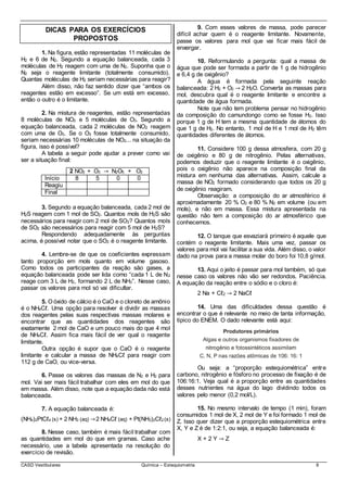 CASD Vestibulares Química – Estequiometria 8
DICAS PARA OS EXERCÍCIOS
PROPOSTOS
1. Na figura, estão representadas 11 moléculas de
H2 e 6 de N2. Segundo a equação balanceada, cada 3
moléculas de H2 reagem com uma de N2. Suponha que o
N2 seja o reagente limitante (totalmente consumido).
Quantas moléculas de H2 seriam necessárias para reagir?
Além disso, não faz sentido dizer que “ambos os
reagentes estão em excesso”. Se um está em excesso,
então o outro é o limitante.
2. Na mistura de reagentes, estão representadas
8 moléculas de NO2 e 5 moléculas de O3. Segundo a
equação balanceada, cada 2 moléculas de NO2 reagem
com uma de O3. Se o O3 fosse totalmente consumido,
seriam necessárias 10 moléculas de NO2... na situação da
figura, isso é possível?
A tabela a seguir pode ajudar a prever como vai
ser a situação final:
2 NO2 + O3 → N2O5 + O2
Início 8 5 0 0
Reagiu
Final
3. Segundo a equação balanceada, cada 2 mol de
H2S reagem com 1 mol de SO2. Quantos mols de H2S são
necessários para reagir com 2 mol de SO2? Quantos mols
de SO2 são necessários para reagir com 5 mol de H2S?
Respondendo adequadamente às perguntas
acima, é possível notar que o SO2 é o reagente limitante.
4. Lembre-se de que os coeficientes expressam
tanto proporção em mols quanto em volume gasoso.
Como todos os participantes da reação são gases, a
equação balanceada pode ser lida como “cada 1 L de N2
reage com 3 L de H2, formando 2 L de NH3”. Nesse caso,
passar os valores para mol só vai dificultar.
5. O óxido de cálcio é o CaO e o cloreto de amônio
é o NH4Cℓ. Uma opção para resolver é dividir as massas
dos reagentes pelas suas respectivas massas molares e
encontrar que as quantidades dos reagentes são
exatamente 2 mol de CaO e um pouco mais do que 4 mol
de NH4Cℓ. Assim fica mais fácil de ver qual o reagente
limitante.
Outra opção é supor que o CaO é o reagente
limitante e calcular a massa de NH4Cℓ para reagir com
112 g de CaO, ou vice-versa.
6. Passe os valores das massas de N2 e H2 para
mol. Vai ser mais fácil trabalhar com eles em mol do que
em massa. Além disso, note que a equação dada não está
balanceada.
7. A equação balanceada é:
(NH4)2PtCℓ4 (s) + 2 NH3 (aq) →2 NH4Cℓ (aq) + Pt(NH3)2Cℓ2 (s)
8. Nesse caso, também é mais fácil trabalhar com
as quantidades em mol do que em gramas. Caso ache
necessário, use a tabela apresentada na resolução do
exercício de revisão.
9. Com esses valores de massa, pode parecer
difícil achar quem é o reagente limitante. Novamente,
passe os valores para mol que vai ficar mais fácil de
enxergar.
10. Reformulando a pergunta: qual a massa de
água que pode ser formada a partir de 1 g de hidrogênio
e 6,4 g de oxigênio?
A água é formada pela seguinte reação
balanceada: 2 H2 + O2 → 2 H2O. Converta as massas para
mol, descubra qual é o reagente limitante e encontre a
quantidade de água formada.
Note que não tem problema pensar no hidrogênio
da composição do camundongo como se fosse H2. Isso
porque 1 g de H tem a mesma quantidade de átomos do
que 1 g de H2. No entanto, 1 mol de H e 1 mol de H2 têm
quantidades diferentes de átomos.
11. Considere 100 g dessa atmosfera, com 20 g
de oxigênio e 80 g de nitrogênio. Pelas alternativas,
podemos deduzir que o reagente limitante é o oxigênio,
pois o oxigênio não aparece na composição final da
mistura em nenhuma das alternativas. Assim, calcule a
massa de NO2 formado considerando que todos os 20 g
de oxigênio reagiram.
Observação: a composição do ar atmosférico é
aproximadamente 20 % O2 e 80 % N2 em volume (ou em
mols), e não em massa. Essa mistura apresentada na
questão não tem a composição do ar atmosférico que
conhecemos.
12. O tanque que esvaziará primeiro é aquele que
contém o reagente limitante. Mais uma vez, passar os
valores para mol vai facilitar a sua vida. Além disso, o valor
dado na prova para a massa molar do boro foi 10,8 g/mol.
13. Aqui o jeito é passar para mol também, só que
nesse caso os valores não vão ser redondos. Paciência.
A equação da reação entre o sódio e o cloro é:
2 Na + Cℓ2 → 2 NaCℓ
14. Uma das dificuldades dessa questão é
encontrar o que é relevante no meio de tanta informação,
típico do ENEM. O dado relevante está aqui:
Ou seja: a “proporção estequiométrica” entre
carbono, nitrogênio e fósforo no processo de fixação é de
106:16:1. Veja qual é a proporção entre as quantidades
desses nutrientes na água do lago dividindo todos os
valores pelo menor (0,2 mol/L).
15. No mesmo intervalo de tempo (1 min), foram
consumidos 1 mol de X, 2 mol de Y e foi formado 1 mol de
Z. Isso quer dizer que a proporção estequiométrica entre
X, Y e Z é de 1:2:1, ou seja, a equação balanceada é:
X + 2 Y → Z
 