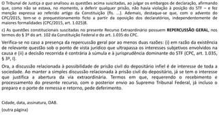 O Tribunal de Justiça a quo analisou as questões acima suscitadas, ao julgar os embargos de declaração, afirmando
que, como não se estava, no momento, a deferir qualquer prisão, não havia violação à posição do STF – e fez
menção expressa ao referido artigo da Constituição (fls. ...). Ademais, destaque-se que, com o advento do
CPC/2015, tem-se o prequestionamento ficto a partir da oposição dos declaratórios, independentemente de
maiores formalidades (CPC/2015, art. 1.025)8.
c) As questões constitucionais suscitadas no presente Recurso Extraordinário possuem REPERCUSSÃO GERAL, nos
termos do § 3º do art. 102 da Constituição Federal e do art. 1.035 do CPC.
Verifica-se no caso a presença da repercussão geral por ao menos duas razões: (i) em razão da existência
de relevante questão sob o ponto de vista jurídico que ultrapassa os interesses subjetivos envolvidos na
causa e (ii) a decisão recorrida é contrária à súmula e à jurisprudência dominante do STF (CPC, art. 1.035,
§ 3º, I).
Ora, a discussão relacionada à possibilidade de prisão civil do depositário infiel é de interesse de toda a
sociedade. Ao manter a simples discussão relacionada à prisão civil do depositário, já se tem o interesse
que justifica a abertura da via extraordinária. Termos em que, requerendo o recebimento e
processamento do presente recurso, com o posterior envio ao Supremo Tribunal Federal, já incluso o
preparo e o porte de remessa e retorno, pede deferimento.
Cidade, data, assinatura, OAB.
(outra página)
 