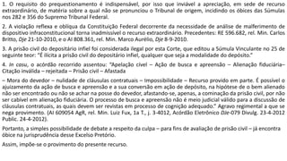 1. O requisito do prequestionamento é indispensável, por isso que inviável a apreciação, em sede de recurso
extraordinário, de matéria sobre a qual não se pronunciou o Tribunal de origem, incidindo os óbices das Súmulas
nos 282 e 356 do Supremo Tribunal Federal.
2. A violação reflexa e oblíqua da Constituição Federal decorrente da necessidade de análise de malferimento de
dispositivo infraconstitucional torna inadmissível o recurso extraordinário. Precedentes: RE 596.682, rel. Min. Carlos
Britto, Dje 21-10-2010, e o AI 808.361, rel. Min. Marco Aurélio, Dje 8-9-2010.
3. A prisão civil do depositário infiel foi considerada ilegal por esta Corte, que editou a Súmula Vinculante no 25 de
seguinte teor: “É ilícita a prisão civil do depositário infiel, qualquer que seja a modalidade do depósito.”
4. In casu, o acórdão recorrido assentou: “Apelação cível – Ação de busca e apreensão – Alienação fiduciária–
Citação inválida – rejeitada – Prisão civil – Afastada
– Mora do devedor – nulidade de cláusulas contratuais – Impossibilidade – Recurso provido em parte. É possível o
ajuizamento da ação de busca e apreensão e a sua conversão em ação de depósito, na hipótese de o bem alienado
não ser encontrado ou não se achar na posse do devedor, afastando-se, apenas, a cominação da prisão civil, por não
ser cabível em alienação fiduciária. O processo de busca e apreensão não é meio judicial válido para a discussão de
cláusulas contratuais, as quais devem ser revistas em processo de cognição adequado.” Agravo regimental a que se
nega provimento. (AI 609054 AgR, rel. Min. Luiz Fux, 1a T., j. 3-4012, Acórdão Eletrônico DJe-079 Divulg. 23-4-2012
Public. 24-4-2012).
Portanto, a simples possibilidade de debate a respeito da culpa – para fins de avaliação de prisão civil – já encontra
óbice na jurisprudência desse Excelso Pretório.
Assim, impõe-se o provimento do presente recurso.
 