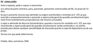 IV- CONCLUSÃO
Ante o exposto, pede e requer o recorrente:
a) a oitiva da parte contrária, para, querendo, apresentar contrarrazões de RE, no prazo de 15
dias;
b) que o presente recurso seja admitido na origem (conhecido) e remetido ao E. STF, já que
ocorrido o prequestionamento e presente a repercussão geral da questão constitucional (pois
viola firme entendimento jurisprudencial, até mesmo sumulado);
c) após a admissão do Recurso Extraordinário, quando o recurso for recebido no E. STF, que seja
reconhecida a repercussão geral da questão constitucional, sendo conhecido e, no mérito,
provido para afastar qualquer possibilidade de discussão quanto à culpa do depositário ou de sua
prisão.
Termos em que pede deferimento.
Cidade, data, assinatura, OAB
 