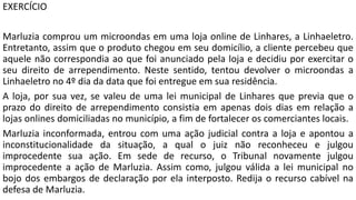 EXERCÍCIO
Marluzia comprou um microondas em uma loja online de Linhares, a Linhaeletro.
Entretanto, assim que o produto chegou em seu domicílio, a cliente percebeu que
aquele não correspondia ao que foi anunciado pela loja e decidiu por exercitar o
seu direito de arrependimento. Neste sentido, tentou devolver o microondas a
Linhaeletro no 4º dia da data que foi entregue em sua residência.
A loja, por sua vez, se valeu de uma lei municipal de Linhares que previa que o
prazo do direito de arrependimento consistia em apenas dois dias em relação a
lojas onlines domiciliadas no município, a fim de fortalecer os comerciantes locais.
Marluzia inconformada, entrou com uma ação judicial contra a loja e apontou a
inconstitucionalidade da situação, a qual o juiz não reconheceu e julgou
improcedente sua ação. Em sede de recurso, o Tribunal novamente julgou
improcedente a ação de Marluzia. Assim como, julgou válida a lei municipal no
bojo dos embargos de declaração por ela interposto. Redija o recurso cabível na
defesa de Marluzia.
 