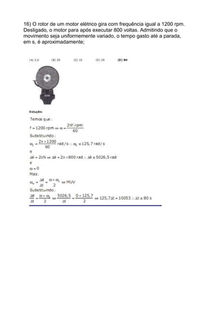16) O rotor de um motor elétrico gira com frequência igual a 1200 rpm.
Desligado, o motor para após executar 800 voltas. Admitindo que o
movimento seja uniformemente variado, o tempo gasto até a parada,
em s, é aproximadamente;
 