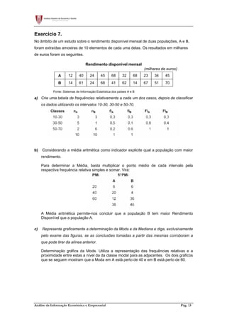 Análise da Informação Económica e Empresarial Pág. 13
Exercício 7.
No âmbito de um estudo sobre o rendimento disponível mensal de duas populações, A e B,
foram extraídas amostras de 10 elementos de cada uma delas. Os resultados em milhares
de euros foram os seguintes.
Rendimento disponível mensal
(milhares de euros)
A 12 40 24 45 68 32 68 23 34 45
B 14 61 24 68 41 62 14 67 51 70
Fonte: Sistemas de Informação Estatística dos países A e B
a) Crie uma tabela de frequências relativamente a cada um dos casos, depois de classificar
os dados utilizando os intervalos 10-30, 30-50 e 50-70.
b) Considerando a média aritmética como indicador explicite qual a população com maior
rendimento.
Para determinar a Média, basta multiplicar o ponto médio de cada intervalo pela
respectiva frequência relativa simples e somar. Virá:
A Média aritmética permite-nos concluir que a população B tem maior Rendimento
Disponível que a população A.
c) Represente graficamente a determinação da Moda e da Mediana e diga, exclusivamente
pelo exame das figuras, se as conclusões tomadas a partir das mesmas corroboram a
que pode tirar da alínea anterior.
Determinação gráfica da Moda. Utiliza a representação das frequências relativas e a
proximidade entre estas a nível da da classe modal para as adjacentes. Os dois gráficos
que se seguem mostram que a Moda em A está perto de 40 e em B está perto de 60.
 