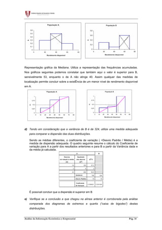 Análise da Informação Económica e Empresarial Pág. 14
Representação gráfica da Mediana. Utiliza a representação das frequências acumuladas.
Nos gráficos seguintes podemos constatar que também aqui o valor é superior para B,
sensivelmente 53, enquanto o de A não atinge 40. Assim qualquer das medidas de
localização permite concluir sobre a existÊncia de um menor nível de rendimento disponível
em A.
d) Tendo em consideração que a variância de B é de 324, utilize uma medida adequada
para comparar a dispersão das duas distribuições.
Sendo as médias diferentes, o coeficiente de variação ( =Desvio Padrão / Média) é a
medida de dispersão adequada. O quadro seguinte resume o cálculo do Coeficiente de
variação para A a partir dos resultados anteriores e para B a partir da Variância dada e
da média já calculada.
É possível concluir que a dispersão é superior em B
e) Verifique se a conclusão a que chegou na alínea anterior é corroborada pela análise
comparada dos diagramas de extremos e quartis (“caixa de bigodes”) destas
distribuições.
 