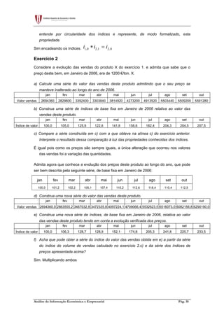 Análise da Informação Económica e Empresarial Pág. 18
entende por circularidade dos índices e represente, de modo formalizado, esta
propriedade.
Sim encadeando os índices. 1,0 2,1 2,0i i i∗ =
Exercício 2
Considere a evolução das vendas do produto X do exercício 1. e admita que sabe que o
preço deste bem, em Janeiro de 2006, era de 1200 €/ton. X.
a) Calcule uma série do valor das vendas deste produto admitindo que o seu preço se
manteve inalterado ao longo do ano de 2006.
jan fev mar abr mai jun jul ago set out
Valor vendas 2694360 2829600 3392400 3303840 3814920 4273200 4913520 5503440 5509200 5591280
b) Construa uma série de índices de base fixa em Janeiro de 2006 relativa ao valor das
vendas deste produto.
jan fev mar abr mai jun jul ago set out
Índice de valor 100,0 105,0 125,9 122,6 141,6 158,6 182,4 204,3 204,5 207,5
c) Compare a série construída em c) com a que obteve na alínea c) do exercício anterior.
Interprete o resultado dessa comparação à luz das propriedades conhecidas dos índices.
É igual pois como os preços são sempre iguais, a única alteração que ocorreu nos valores
das vendas foi a variação das quantidades.
Admita agora que conhece a evolução dos preços deste produto ao longo do ano, que pode
ser bem descrita pela seguinte série, de base fixa em Janeiro de 2006:
jan fev mar abr mai jun jul ago set out
100,0 101,2 102,2 105,1 107,4 110,2 112,6 118,4 110,4 112,5
d) Construa uma nova série do valor das vendas deste produto.
jan fev mar abr mai jun jul ago set out
Valor vendas 2694360,0 2863555,2 3467032,8 3472335,8 4097224,1 4709066,4 5532623,5 6516073,0 6082156,8 6290190,0
e) Construa uma nova série de índices, de base fixa em Janeiro de 2006, relativa ao valor
das vendas deste produto tendo em conta a evolução verificada dos preços.
jan fev mar abr mai jun jul ago set out
Índice de valor 100,0 106,3 128,7 128,9 152,1 174,8 205,3 241,8 225,7 233,5
f) Acha que pode obter a série do índice do valor das vendas obtida em e) a partir da série
do índice do volume de vendas calculado no exercício 2.c) e da série dos índices de
preços apresentada acima?
Sim. Multiplicando ambos
 