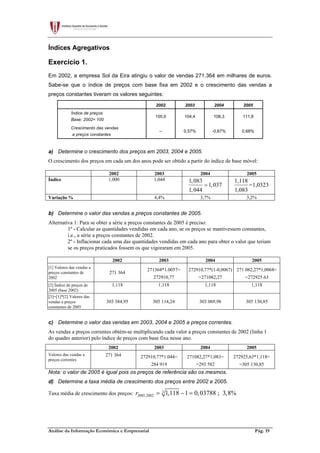 Análise da Informação Económica e Empresarial Pág. 19
Índices Agregativos
Exercício 1.
Em 2002, a empresa Sol da Eira atingiu o valor de vendas 271.364 em milhares de euros.
Sabe-se que o índice de preços com base fixa em 2002 e o crescimento das vendas a
preços constantes tiveram os valores seguintes:
2002 2003 2004 2005
Índice de preços
Base: 2002= 100
100,0 104,4 108,3 111,8
Crescimento das vendas
a preços constantes
-- 0,57% -0,67% 0,68%
a) Determine o crescimento dos preços em 2003, 2004 e 2005.
O crescimento dos preços em cada um dos anos pode ser obtido a partir do índice de base móvel:
2002 2003 2004 2005
Índice 1,000 1,044 1,083
1,037
1,044
=
1,118
=1,0323
1,083
Variação % 4,4% 3,7% 3,2%
b) Determine o valor das vendas a preços constantes de 2005.
Alternativa 1: Para se obter a série a preços constantes de 2005 é preciso:
1º - Calcular as quantidades vendidas em cada ano, se os preços se mantivessem constantes,
i.e., a série a preços constantes de 2002.
2º - Inflacionar cada uma das quantidades vendidas em cada ano para obter o valor que teriam
se os preços praticados fossem os que vigoraram em 2005.
2002 2003 2004 2005
[1] Valores das vendas a
preços constantes de
2002
271 364
271364*1.0057=
272910,77
272910,77*(1-0,0067)
=271082,27
271 082,27*1,0068=
=272925.63
[2] Índice de preços de
2005 (base 2002)
1,118 1,118 1,118 1,118
[3]=[1]*[2] Valores das
vendas a preços
constantes de 2005
303 384,95 305 114,24 303 069,98 305 130,85
c) Determine o valor das vendas em 2003, 2004 e 2005 a preços correntes.
As vendas a preços correntes obtém-se multiplicando cada valor a preços constantes de 2002 (linha 1
do quadro anterior) pelo índice de preços com base fixa nesse ano.
2002 2003 2004 2005
Valores das vendas a
preços correntes
271 364 272910,77*1.044=
284 919
271082,27*1,083=
=293 582
272925,63*1,118=
=305 130,85
Nota: o valor de 2005 é igual pois os preços de referência são os mesmos.
d) Determine a taxa média de crescimento dos preços entre 2002 e 2005.
Taxa média de crescimento dos preços: 3
2005,2002 1,118 1 0,03788 3,8%r = − = ;
 