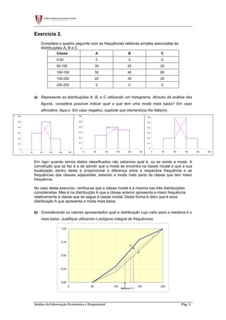 Análise da Informação Económica e Empresarial Pág. 2
Exercício 2.
Considere o quadro seguinte com as frequências relativas simples associadas às
distribuições A, B e C.
Classe A B C
0-50 0 0 0
50-100 30 25 20
100-150 50 40 60
150-200 20 35 20
200-250 0 0 0
a) Represente as distribuições A, B, e C utilizando um histograma. Através da análise das
figuras, considera possível indicar qual a que tem uma moda mais baixa? Em caso
afirmativo, faça-o. Em caso negativo, explicite que elemento(s) lhe falta(m).
0
0,1
0,2
0,3
0,4
0,5
0,6
0 50 100 150 200 250
0
0,1
0,2
0,3
0,4
0,5
0,6
0 50 100 150 200 250
0
0,1
0,2
0,3
0,4
0,5
0,6
0 50 100 150 200 250
Em rigor quando temos dados classificados não sabemos qual é, ou se existe a moda. A
convenção que se faz é a de admitir que a moda se encontra na classe modal e que a sua
localização dentro desta é proporcional à diferença entre a respectiva frequência e as
frequências das classes adjacentes, estando a moda mais perto da classe que tem maior
frequência.
No caso deste exercício, verifica-se que a classe modal é a mesma nas três distribuições
consideradas. Mas é na distribuição A que a classe anterior apresenta a maior frequência
relativamente à classe que se segue à classe modal. Desta forma é claro que é essa
distribuição A que apresenta a moda mais baixa.
b) Considerando os valores apresentados qual a distribuição cujo valor para a mediana é o
mais baixo. Justifique utilizando o polígono integral de frequências.
0,00
0,25
0,50
0,75
1,00
0 50 100 150 200
A
B
C
Mediana A =
 