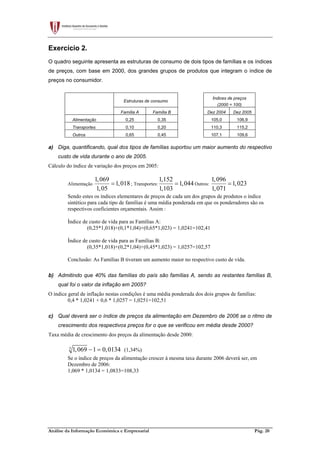 Análise da Informação Económica e Empresarial Pág. 20
Exercício 2.
O quadro seguinte apresenta as estruturas de consumo de dois tipos de famílias e os índices
de preços, com base em 2000, dos grandes grupos de produtos que integram o índice de
preços no consumidor.
Estruturas de consumo
Índices de preços
(2000 = 100)
Família A Família B Dez 2004 Dez 2005
Alimentação 0,25 0,35 105,0 106,9
Transportes 0,10 0,20 110,3 115,2
Outros 0,65 0,45 107,1 109,6
a) Diga, quantificando, qual dos tipos de famílias suportou um maior aumento do respectivo
custo de vida durante o ano de 2005.
Cálculo do índice de variação dos preços em 2005:
Alimentação
1,069
1,018
1,05
= ; Transportes:
1,152
1,044
1,103
= Outros:
1,096
1,023
1,071
=
Sendo estes os índices elementares de preços de cada um dos grupos de produtos o índice
sintético para cada tipo de famílias é uma média ponderada em que os ponderadores são os
respectivos coeficientes orçamentais. Assim :
Índice de custo de vida para as Famílias A:
(0,25*1,018)+(0,1*1,04)+(0,65*1,023) = 1,0241=102,41
Índice de custo de vida para as Famílias B:
(0,35*1,018)+(0,2*1,04)+(0,45*1,023) = 1,0257=102,57
Conclusão: As Famílias B tiveram um aumento maior no respectivo custo de vida.
b) Admitindo que 40% das famílias do país são famílias A, sendo as restantes famílias B,
qual foi o valor da inflação em 2005?
O índice geral de inflação nestas condições é uma média ponderada dos dois grupos de famílias:
0,4 * 1,0241 + 0,6 * 1,0257 = 1,0251=102,51
c) Qual deverá ser o índice de preços da alimentação em Dezembro de 2006 se o ritmo de
crescimento dos respectivos preços for o que se verificou em média desde 2000?
Taxa média de crescimento dos preços da alimentação desde 2000:
5
1,069 1 0,0134− = (1,34%)
Se o índice de preços da alimentação crescer à mesma taxa durante 2006 deverá ser, em
Dezembro de 2006:
1,069 * 1,0134 = 1,0833=108,33
 